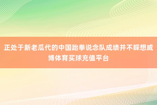 正处于新老瓜代的中国跆拳说念队成绩并不睬想威博体育买球充值平台