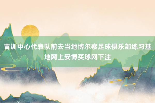 青训中心代表队前去当地博尔察足球俱乐部练习基地网上安博买球网下注