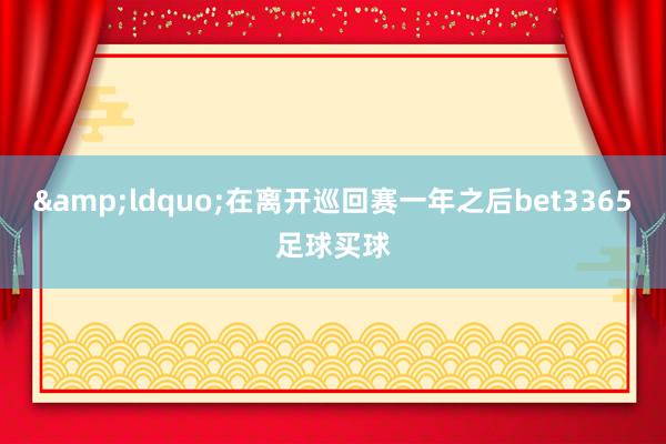 &ldquo;在离开巡回赛一年之后bet3365足球买球