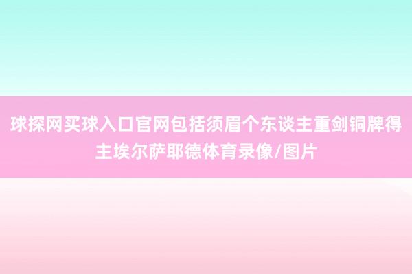 球探网买球入口官网包括须眉个东谈主重剑铜牌得主埃尔萨耶德体育录像/图片
