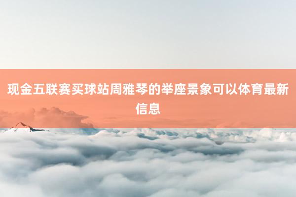现金五联赛买球站周雅琴的举座景象可以体育最新信息