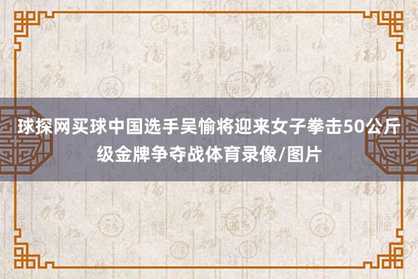 球探网买球中国选手吴愉将迎来女子拳击50公斤级金牌争夺战体育录像/图片
