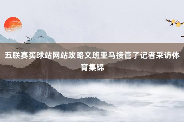 五联赛买球站网站攻略文班亚马接管了记者采访体育集锦