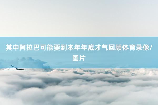 其中阿拉巴可能要到本年年底才气回顾体育录像/图片