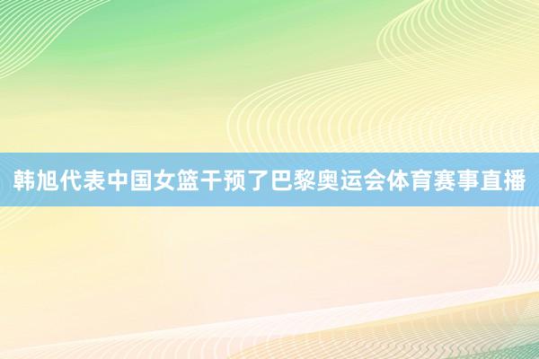 韩旭代表中国女篮干预了巴黎奥运会体育赛事直播