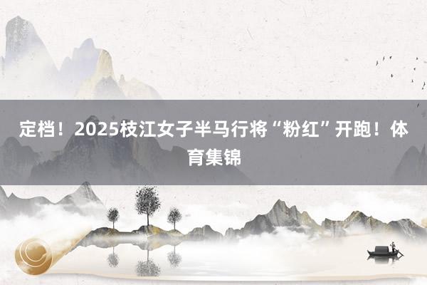 定档！2025枝江女子半马行将“粉红”开跑！体育集锦
