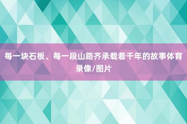 每一块石板、每一段山路齐承载着千年的故事体育录像/图片