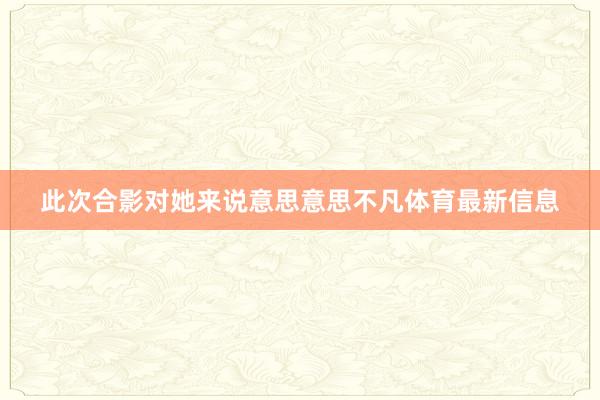 此次合影对她来说意思意思不凡体育最新信息