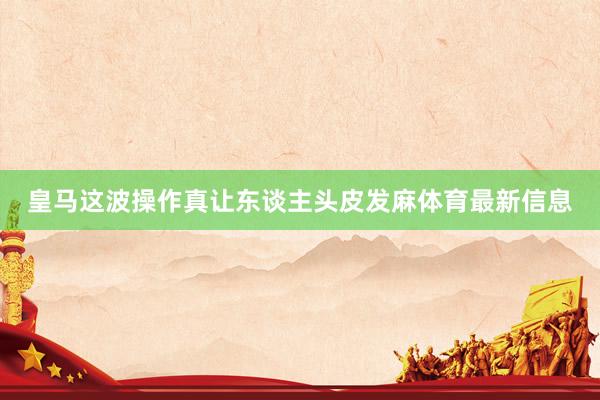 皇马这波操作真让东谈主头皮发麻体育最新信息