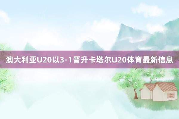 澳大利亚U20以3-1晋升卡塔尔U20体育最新信息