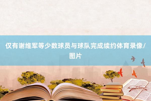 仅有谢维军等少数球员与球队完成续约体育录像/图片