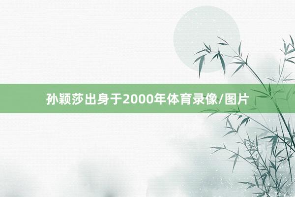 孙颖莎出身于2000年体育录像/图片