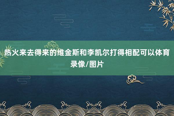 热火来去得来的维金斯和李凯尔打得相配可以体育录像/图片