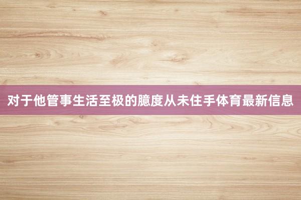 对于他管事生活至极的臆度从未住手体育最新信息