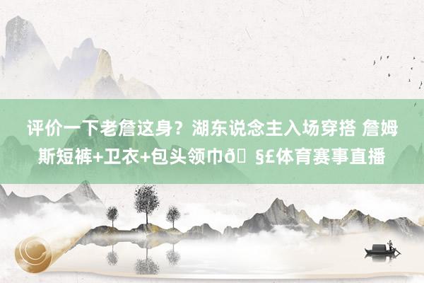 评价一下老詹这身？湖东说念主入场穿搭 詹姆斯短裤+卫衣+包头领巾🧣体育赛事直播