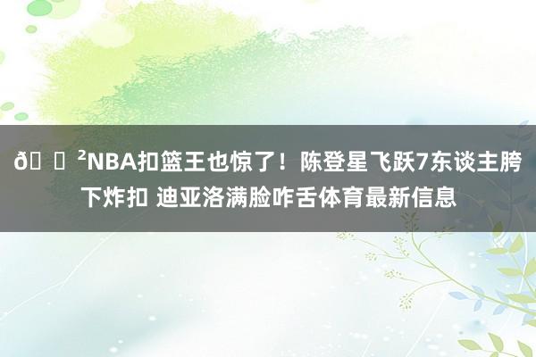 😲NBA扣篮王也惊了！陈登星飞跃7东谈主胯下炸扣 迪亚洛满脸咋舌体育最新信息