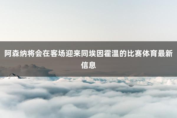 阿森纳将会在客场迎来同埃因霍温的比赛体育最新信息