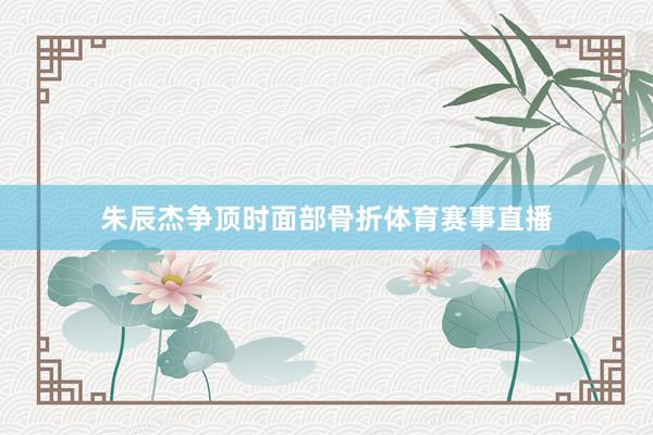朱辰杰争顶时面部骨折体育赛事直播