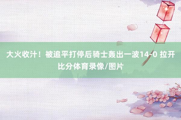 大火收汁！被追平打停后骑士轰出一波14-0 拉开比分体育录像/图片