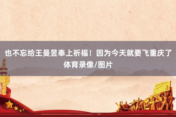 也不忘给王曼昱奉上祈福！因为今天就要飞重庆了体育录像/图片