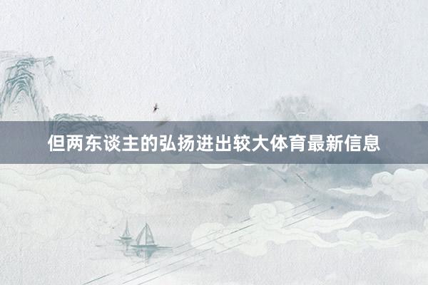 但两东谈主的弘扬进出较大体育最新信息