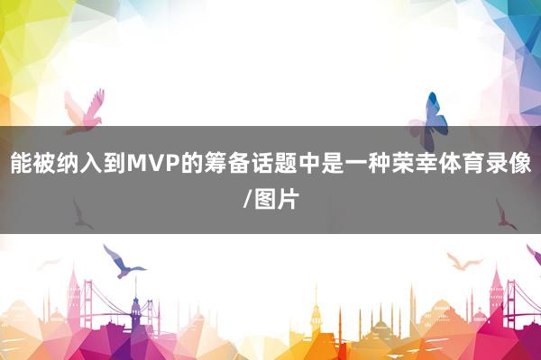 能被纳入到MVP的筹备话题中是一种荣幸体育录像/图片